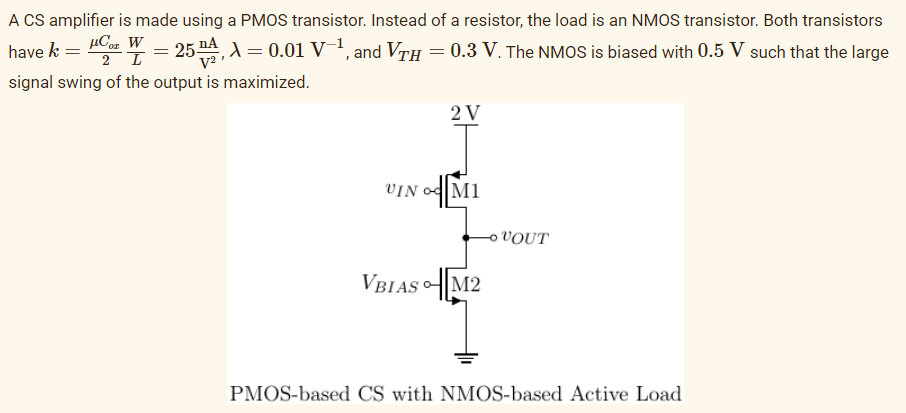 A CS amplifier is made using a PMOS transistor. Instead of a resistor, the load is an NMOS transistor. Both transistors
µCz W
2 T
,A= 0.01 V¯1, and VTH = 0.3 V. The NMOS is biased with 0.5 V such that the large
have k =
signal swing of the output is maximized.
2 V
VIN 어예M1
o VOUT
VBIAS에M2
PMOS-based CS with NMOS-based Active Load
