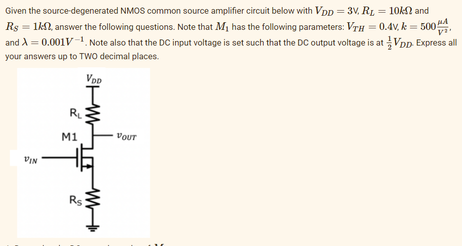 Given the source-degenerated NMOS common source amplifier circuit below with VDp = 3V, RL
10kN and
Rs = 1kN, answer the following questions. Note that M1 has the following parameters: VrH = 0.4V, k = 500
and A = 0.001V1. Note also that the DC input voltage is set such that the DC output voltage is at VDD. Express all
V²'
your answers up to TWO decimal places.
VDD
RL
M1
νουτ
VIN
Rs
