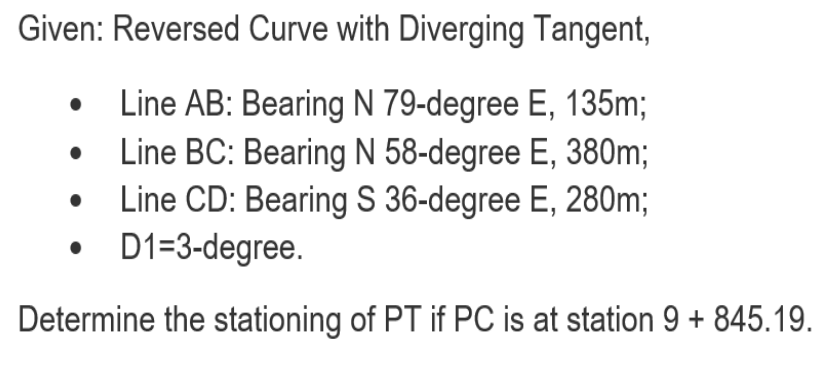 Given: Reversed Curve with Diverging Tangent,
Line AB: Bearing N 79-degree E, 135m;
Line BC: Bearing N 58-degree E, 380m;
Line CD: Bearing S 36-degree E, 280m;
D1=3-degree.
Determine the stationing of PT if PC is at station 9 + 845.19.

