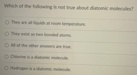 Which of the following is not true about diatomic molecules?
O They are all liquids at room temperature.
O They exist as two bonded atoms.
O All of the other answers are true.
O Chlorine is a diatomic molecule.
Hydrogen is a diatomic molecule.
