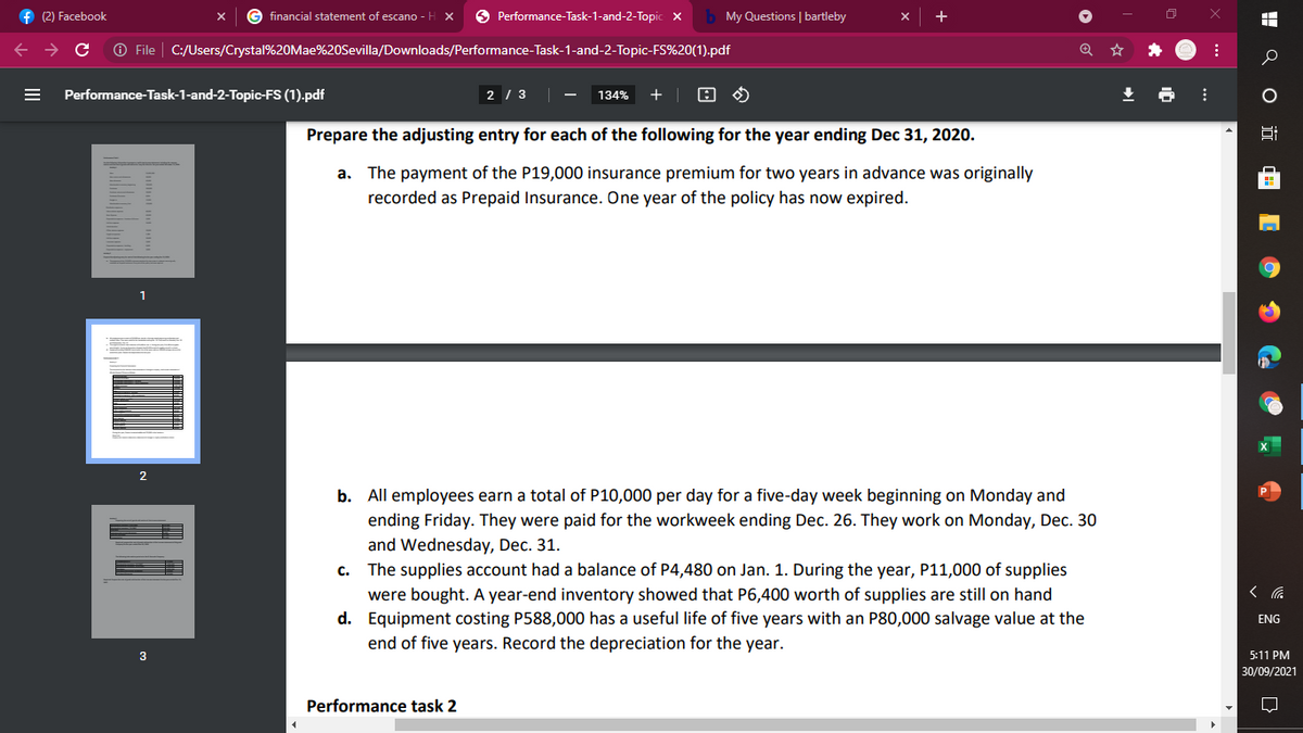 f (2) Facebook
financial statement of escano - H X
O Performance-Task-1-and-2-Topic x
My Questions | bartleby
+
O File
C:/Users/Crystal%20Mae%20Sevilla/Downloads/Performance-Task-1-and-2-Topic-FS%20(1).pdf
Performance-Task-1-and-2-Topic-FS (1).pdf
2 / 3 -
134%
Prepare the adjusting entry for each of the following for the year ending Dec 31, 2020.
a. The payment of the P19,000 insurance premium for two years in advance was originally
recorded as Prepaid Insurance. One year of the policy has now expired.
1
2
b. All employees earn a total of P10,000 per day for a five-day week beginning on Monday and
ending Friday. They were paid for the workweek ending Dec. 26. They work on Monday, Dec. 30
and Wednesday, Dec. 31.
The supplies account had a balance of P4,480 on Jan. 1. During the year, P11,000 of supplies
were bought. A year-end inventory showed that P6,400 worth of supplies are still on hand
d. Equipment costing P588,000 has a useful life of five years with an P80,000 salvage value at the
end of five years. Record the depreciation for the year.
C.
ENG
3
5:11 PM
30/09/2021
Performance task 2
