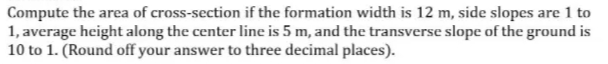 Compute the area of cross-section if the formation width is 12 m, side slopes are 1 to
1, average height along the center line is 5 m, and the transverse slope of the ground is
10 to 1. (Round off your answer to three decimal places).
