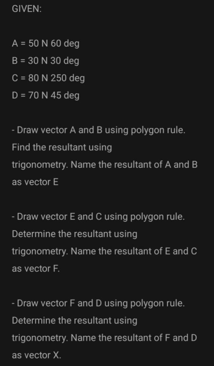 GIVEN:
A = 50 N 60 deg
B = 30 N 30 deg
%3D
C = 80 N 250 deg
D = 70 N 45 deg
%3D
- Draw vector A and B using polygon rule.
Find the resultant using
trigonometry. Name the resultant of A and B
as vector E
- Draw vector E and C using polygon rule.
Determine the resultant using
trigonometry. Name the resultant of E and C
as vector F.
- Draw vector F and D using polygon rule.
Determine the resultant using
trigonometry. Name the resultant of F and D
as vector X.
