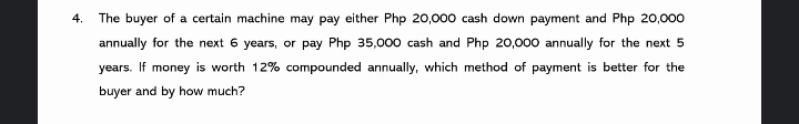 4.
The buyer of a certain machine may pay either Php 20,000 cash down payment and Php 20,000
annually for the next 6 years, or pay Php 35,000 cash and Php 20,000 annually for the next 5
years. If money is worth 12% compounded annually, which method of payment is better for the
buyer and by how much?
