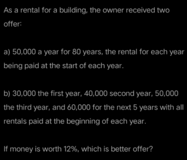 As a rental for a building, the owner received two
offer:
a) 50,000 a year for 80 years, the rental for each year
being paid at the start of each year.
b) 30,000 the first year, 40,000 second year, 50,000
the third year, and 60,000 for the next 5 years with all
rentals paid at the beginning of each year.
If money is worth 12%, which is better offer?
