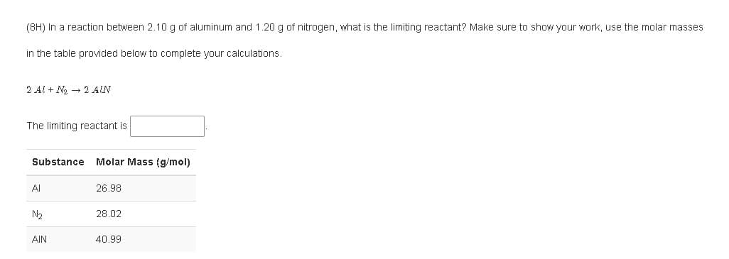 (8H) In a reaction between 2.10 g of aluminum and 1.20 g of nitrogen, what is the limiting reactant? Make sure to show your work, use the molar masses
in the table provided below to complete your calculations.
2 Al + N2 - 2 AIN
The limiting reactant is
Substance
Molar Mass (g/mol)
Al
26.98
N2
28.02
AIN
40.99

