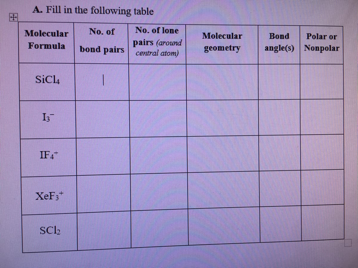 A. Fill in the following table
Molecular
No. of
No. of lone
Molecular
Bond
Polar or
pairs (around
central atom)
Formula
bond pairs
geometry
angle(s) Nonpolar
SiCl,
IF4
XeF;*
SCh
