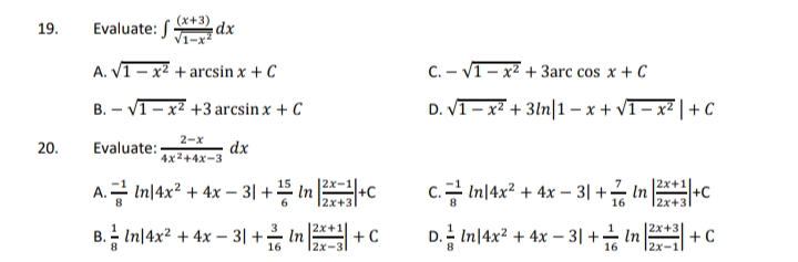 19.
Evaluate: S
(x+3)
dx
A. V1- x2 + arcsin x + C
C. – V1- x2 + 3arc cos x + C
B. – V1- x² +3 arcsin x + C
D. VI – x² + 3ln|1 – x + vI- x² | + C
2-x
20.
Evaluate:
dx
4x2+4x-3
|2х-1
c.금 In4x2 + 4x-31 +금 n24C
|2x+1
A. 금 4C
In|4x? + 4x – 3| +5 in
12x+31
2x+3
|2x+1
+C
D.습 Inl4x2 + 4x-31 + in43 +C
2x+3
B.금 In4x2 + 4x- 3| +음 In
16
|2x
