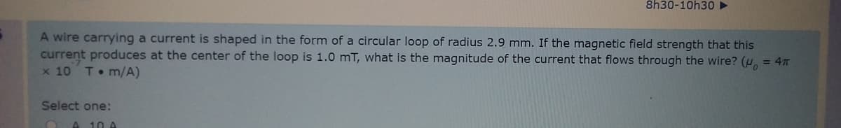 8h30-10h30 ►
A wire carrying a current is shaped in the form of a circular loop of radius 2.9 mm. If the magnetic field strength that this
current produces at the center of the loop is 1.0 mT, what is the magnitude of the current that flows through the wire? (u, = 4
x 10
T m/A)
Select one:
A 10 A
