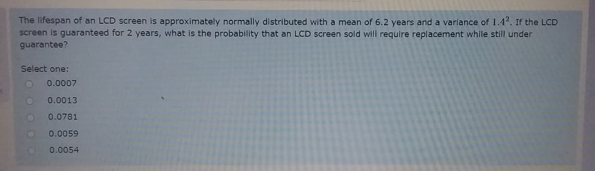 The lifespan of an LCD screen is approximately normally distributed with a mean of 6.2 years and a variance of 1.44. If the LCD
screen is guaranteed for 2 years, what is the probability that an LCD screen sold will require replacement while still under
guarantee?
Select one:
0.0007
0.0013
0.0781
0.0059
0.0054
