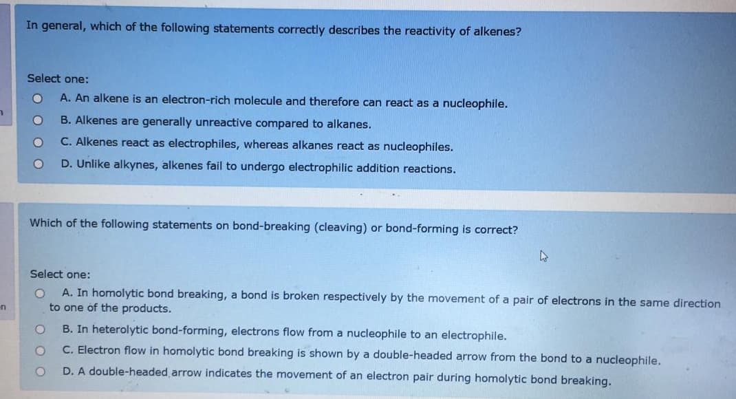 In general, which of the following statements correctly describes the reactivity of alkenes?
Select one:
A. An alkene is an electron-rich molecule and therefore can react as a nucleophile.
B. Alkenes are generally unreactive compared
alkanes.
C. Alkenes react as electrophiles, whereas alkanes react as nucleophiles.
D. Unlike alkynes, alkenes fail to undergo electrophilic addition reactions.
Which of the following statements on bond-breaking (cleaving) or bond-forming is correct?
Select one:
A. In homolytic bond breaking, a bond is broken respectively by the movement of a pair of electrons in the same direction
to one of the products.
B. In heterolytic bond-forming, electrons flow from a nucleophile to an electrophile.
C. Electron flow in homolytic bond breaking is shown by a double-headed arrow from the bond to a nucleophile.
D. A double-headed arrow indicates the movement of an electron pair during homolytic bond breaking.
