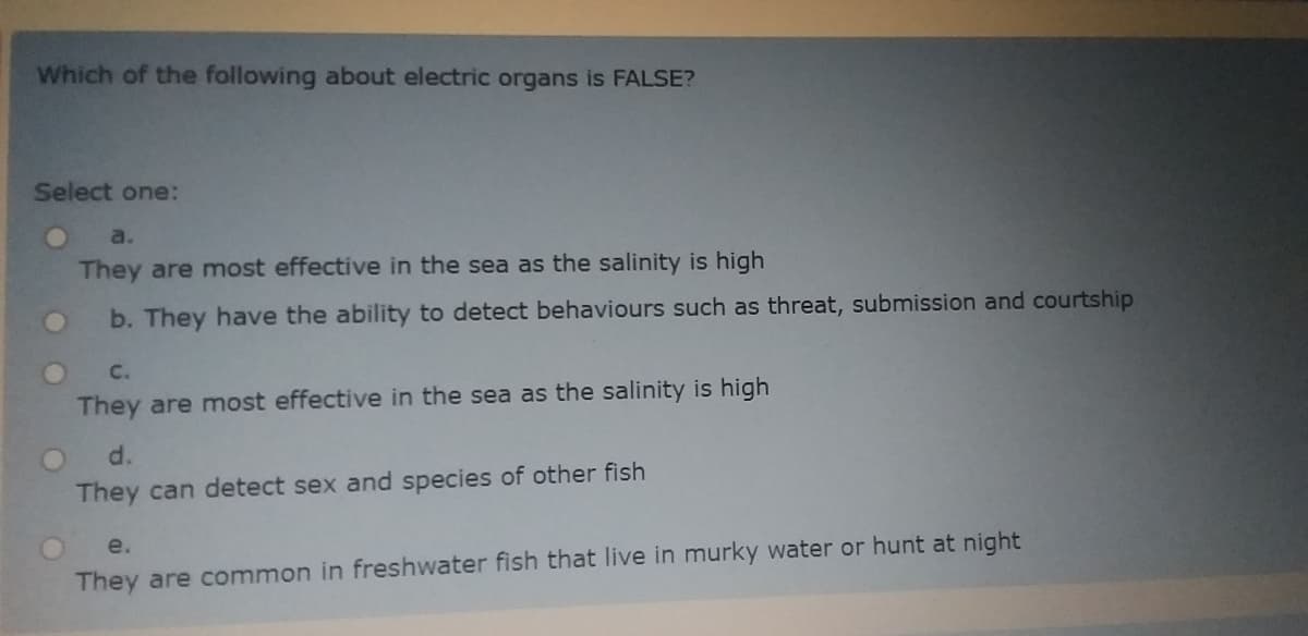 Which of the following about electric organs is FALSE?
Select one:
a.
They are most effective in the sea as the salinity is high
b. They have the ability to detect behaviours such as threat, submission and courtship
C.
They are most effective in the sea as the salinity is high
d.
They can detect sex and species of other fish
e.
They are common in freshwater fish that live in murky water or hunt at night
