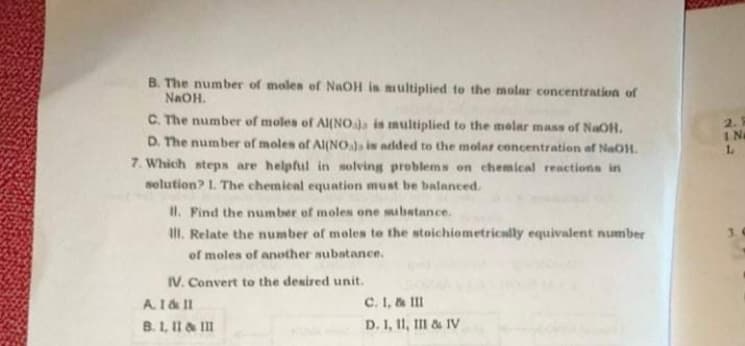 B. The number of moles of NaOH is multiplied to the molar concentration of
NAOH.
C. The number of moles of Al(NOa is multiplied to the melar mass of NaOH.
2.1
IN
1.
D. The number of moles of AI(NO)s is added to the molat concentration of NaOH.
7. Which steps are helpful in solving problems on chemical reactions in
selution? L The chemical equation must be balanced.
II. Find the number of moles one mibatance.
II. Relate the number of moles te the stoichiometrically equivalent number
of moles of another subatance.
IV. Convert to the desired unit.
C. I, & III
D. I, 1I, III & IV
A1& II
B. 1, II & II
