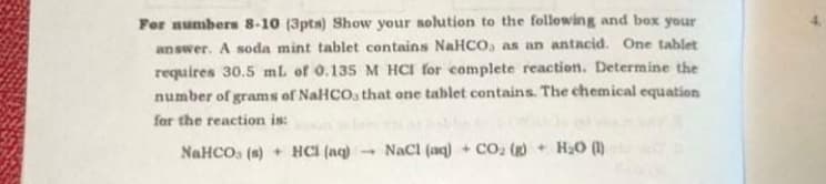 For numbers 8-10 (3pts) Show your solution to the following and box your
answer. A soda mint tablet contains NaHCO, as an antacid. One tablet
requires 30.5 mL of 0.135 M HCI for complete reaction. Determine the
number of grams of NaHCOs that one tablet contains. The chemical equation
for the reaction is:
NaHCO, (s) + HCI (aq)
- Nacl (aq) + Co. (g) + HaO (1)
