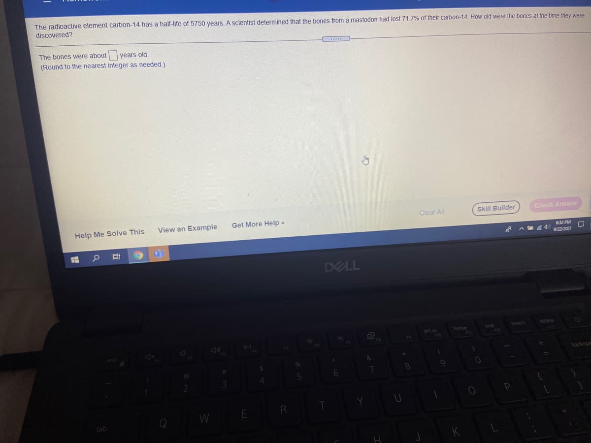 The radioactive element carbon-14 has a half-life of 5750 years. A scientist determined that the bones from a mastodon had lost 71.7% of their carbon-14. How old were the bones at the time they were
discovered?
The bones were about years old.
(Round to the nearest integer as needed.)
Help Me Solve This
View an Example
Get More Help -
Clear All
Skill Builder
Check Answer
632 PM
g* A 9/22/2021
DELL
home
end
Insert
delete
prt sc
F4
backspa
W
R
tab
