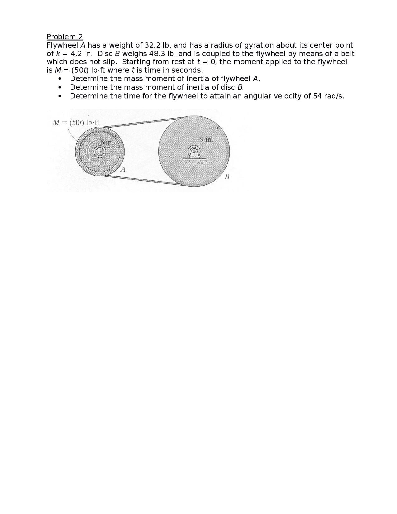 Problem 2
Flywheel A has a weight of 32.2 lb. and has a radius of gyration about its center point
of k = 4.2 in. Disc B weighs 48.3 lb. and is coupled to the flywheel by means of a belt
which does not slip. Starting from rest at t = 0, the moment applied to the flywheel
is M = (50t) lb ft where t is time in seconds.
Determine the mass moment of inertia of flywheel A.
Determine the mass moment of inertia of disc B.
Determine the time for the flywheel to attain an angular velocity of 54 rad/s.
M = (50t) lb ft
9 in.
A.
