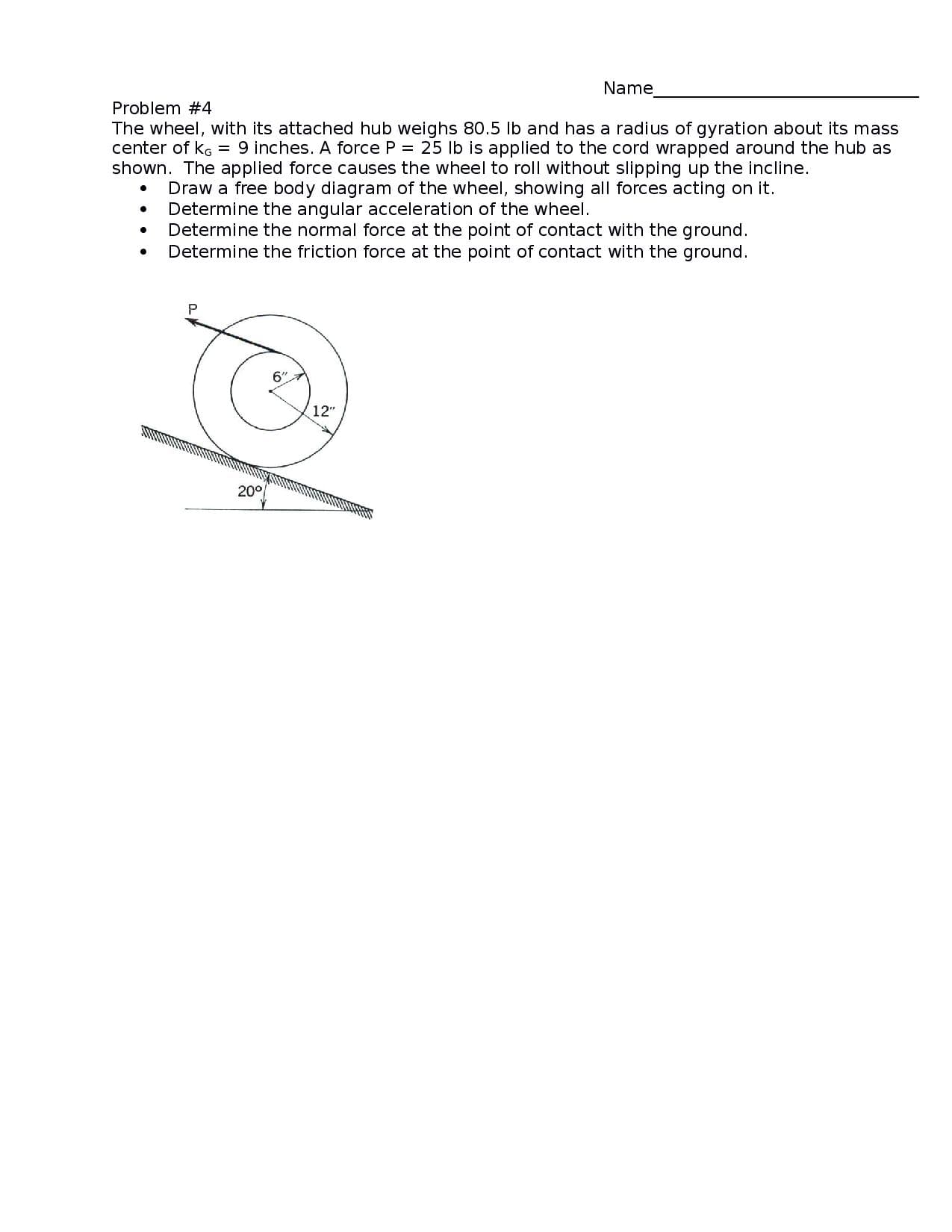 Name
Problem #4
The wheel, with its attached hub weighs 80.5 lb and has a radius of gyration about its mass
center of kg = 9 inches. A force P = 25 lb is applied to the cord wrapped around the hub as
shown. The applied force causes the wheel to roll without slipping up the incline.
Draw a free body diagram of the wheel, showing all forces acting on it.
Determine the angular acceleration of the wheel.
Determine the normal force at the point of contact with the ground.
Determine the friction force at the point of contact with the ground.
6"
12"
20°
