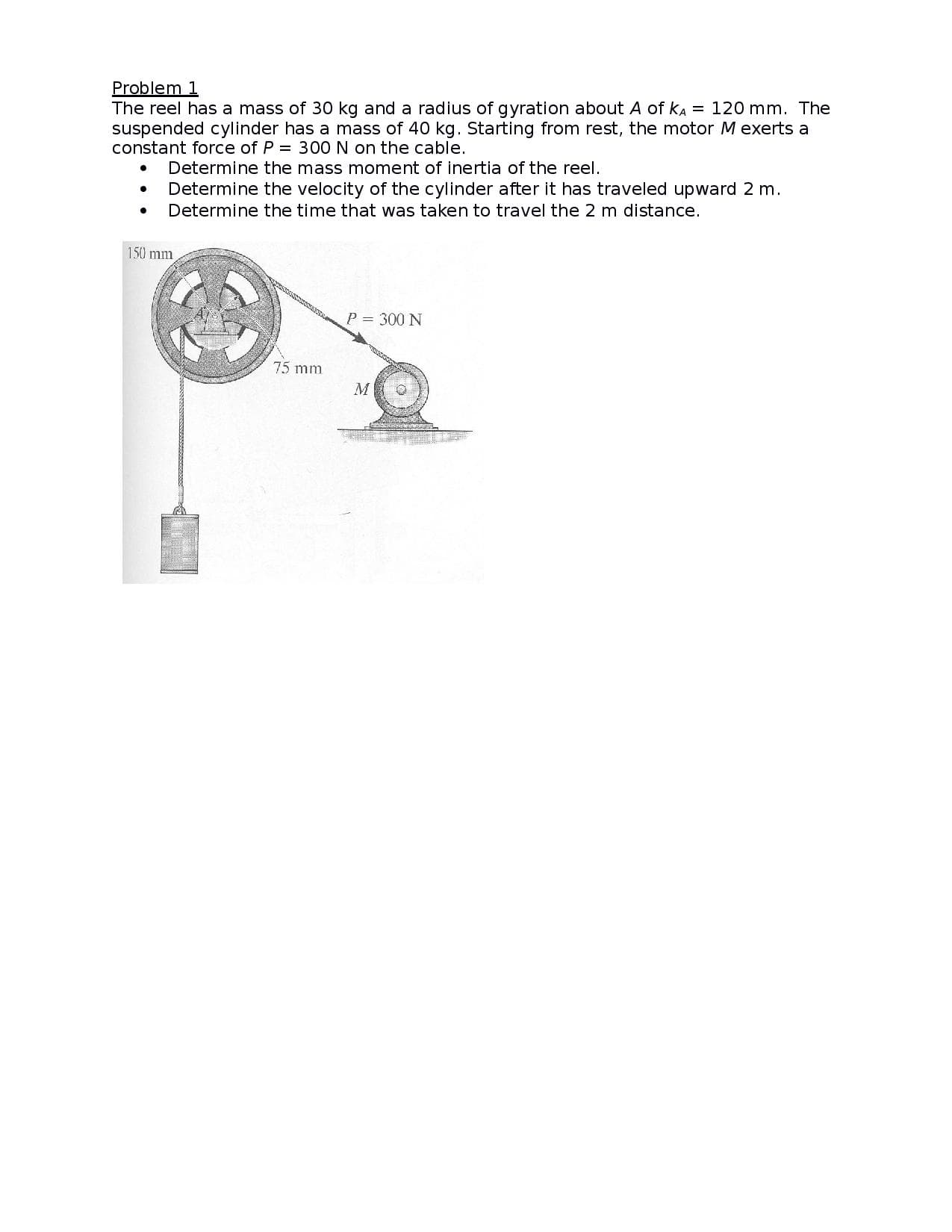 Problem 1
The reel has a mass of 30 kg and a radius of gyration about A of KA = 120 mm. The
suspended cylinder has a mass of 40 kg. Starting from rest, the motor M exerts a
constant force of P = 300 N on the cable.
Determine the mass moment of inertia of the reel.
Determine the velocity of the cylinder after it has traveled upward 2 m.
Determine the time that was taken to travel the 2 m distance.
150 mm
P = 300 N
75 mm
