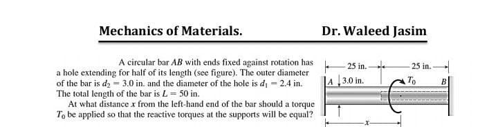 Mechanics of Materials.
Dr. Waleed Jasim
A circular bar AB with ends fixed against rotation has
25 in. -
25 in.
a hole extending for half of its length (see figure). The outer diameter
of the bar is d2 = 3.0 in. and the diameter of the hole is di = 2.4 in.
The total length of the bar is L = 50 in.
At what distance x from the left-hand end of the bar should a torque
To be applied so that the reactive torques at the supports will be equal?
|A 3.0 in.
To
