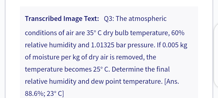 Transcribed Image Text: Q3: The atmospheric
conditions of air are 35° C dry bulb temperature, 60%
relative humidity and 1.01325 bar pressure. If 0.005 kg
of moisture per kg of dry air is removed, the
temperature becomes 25° C. Determine the final
relative humidity and dew point temperature. [Ans.
88.6%; 23° C]