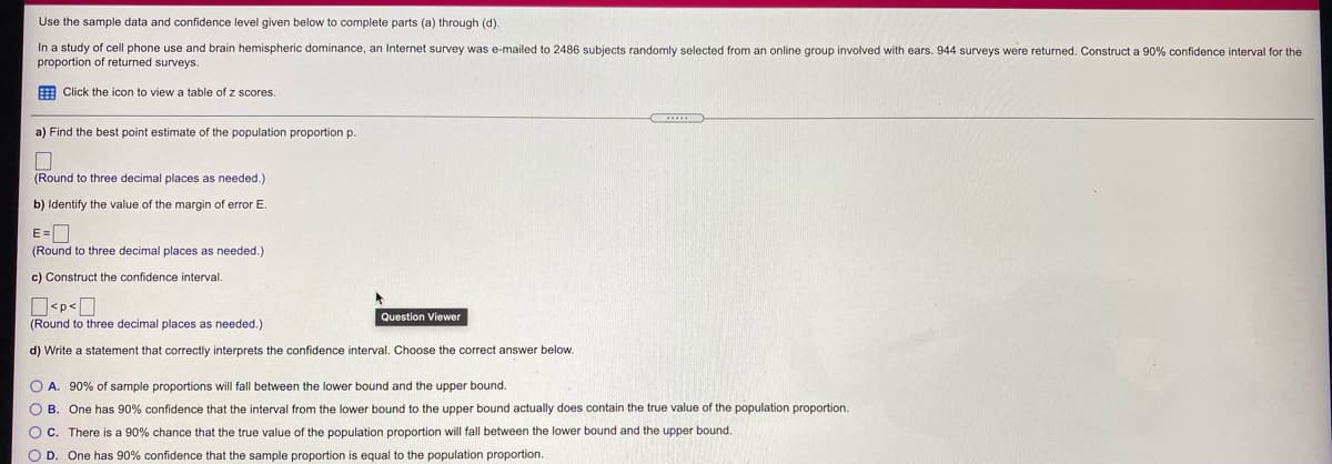 Use the sample data and confidence level given below to complete parts (a) through (d).
In a study of cell phone use and brain hemispheric dominance, an Internet survey was e-mailed to 2486 subjects randomly selected from an online group involved with ears. 944 surveys were returned. Construct a 90% confidence interval for the
proportion of returned surveys.
E Click the icon to view a table of z scores.
a) Find the best point estimate of the population proportion p.
(Round to three decimal places as needed.)
b) Identify the value of the margin of error E.
E=D
(Round to three decimal places as needed.)
c) Construct the confidence interval.
O<p<O
(Round to three decimal places as needed.)
Question Viewer
d) Write a statement that correctly interprets the confidence interval. Choose the correct answer below.
O A. 90% of sample proportions will fall between the lower bound and the upper bound.
O B. One has 90% confidence that the interval from the lower bound to the upper bound actually does contain the true value of the population proportion.
OC. There is a 90% chance that the true value of the population proportion will fall between the lower bound and the upper bound.
O D. One has 90% confidence that the sample proportion is equal to the population proportion.
