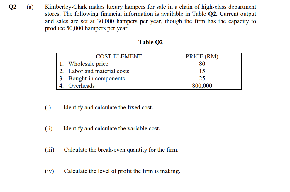 Q2
Kimberley-Clark makes luxury hampers for sale in a chain of high-class department
stores. The following financial information is available in Table Q2. Current output
and sales are set at 30,000 hampers per year, though the firm has the capacity to
produce 50,000 hampers per year.
(a)
Table Q2
COST ELEMENT
PRICE (RM)
1. Wholesale price
80
2. Labor and material costs
15
3. Bought-in components
4. Overheads
25
800,000
(i)
Identify and calculate the fixed cost.
(ii)
Identify and calculate the variable cost.
(iii)
Calculate the break-even quantity for the firm.
(iv)
Calculate the level of profit the firm is making.
