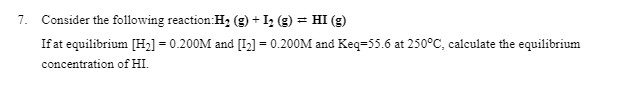 7. Consider the following reaction:H2 (g) + Iz (g) = HI (g)
If at equilibrium [H2] = 0.200M and [I2] = 0.200M and Keq=55.6 at 250°C, calculate the equilibrium
concentration of HI.
