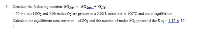 6. Consider the following reaction: SO3(e)*
4.00 moles of SO2 and 5.00 moles O2 are present in a 2.00 L container at 100°C and are at equilibrium.
Calculate the equilibrium concentration of SO3 and the number of moles SO3 present if the Keq = 1.47 x 10
3
