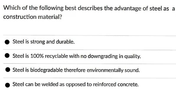 Which of the following best describes the advantage of steel as a
construction material?
Steel is strong and durable.
Steel is 100% recyclable with no downgrading in quality.
Steel is biodegradable therefore environmentally sound.
Steel can be welded as opposed to reinforced concrete.

