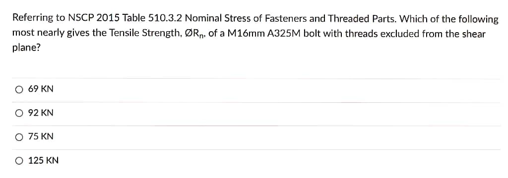 Referring to NSCP 2015 Table 510.3.2 Nominal Stress of Fasteners and Threaded Parts. Which of the following
most nearly gives the Tensile Strength, ØRn, of a M16mm A325M bolt with threads excluded from the shear
plane?
O 69 KN
O 92 KN
O 75 KN
O 125 KN
