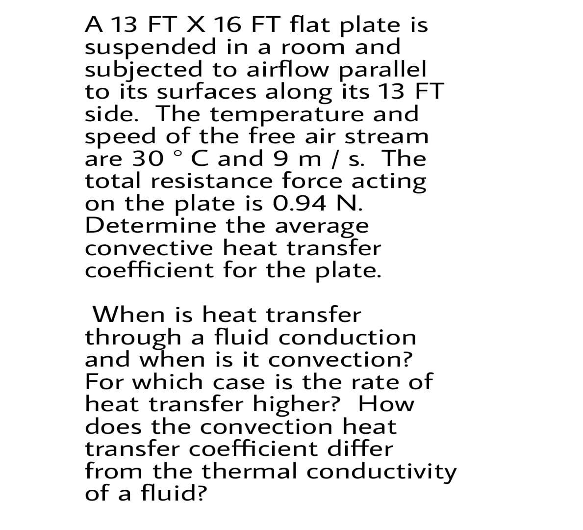 A 13 FT X 16 FT flat plate is
suspended in a room and
subjected to airflow parallel
to its surfaces along its 13 FT
side. The temperature and
speed of the free air stream
are 30 ° C and 9 m / s. The
total resistance force acting
on the plate is 0.94 N.
Determine the average
convective heat transfer
coefficient for the plate.
When is heat transfer
through a fluid conduction
and when is it convection?
For which case is the rate of
heat transfer higher? How
does the convection heat
transfer coefficient differ
from the thermal conductivity
of a fluid?
