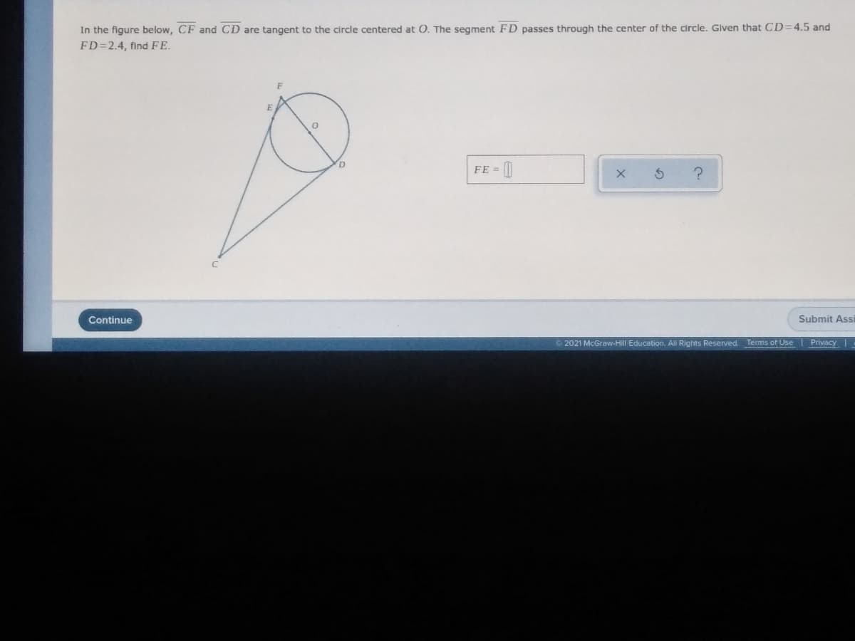 In the figure below, CF and CD are tangent to the circle centered at 0, The segment FD passes through the center of the circle. Given that CD=4.5 and
FD=2.4, find FE.
FE = [|
Continue
Submit Assi
2021 McGraw-Hill Education. All Rights Reserved. Terms of Use
Privacy
