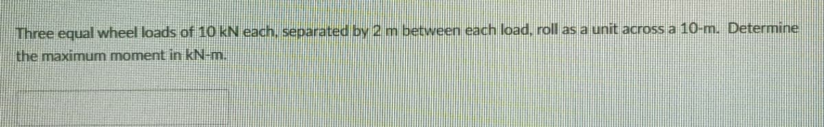 Three equal wheel loads of 10 kN each, separated by 2m between each load, roll as a unit across a 10-m. Determine
the maximum moment in kN-m.
