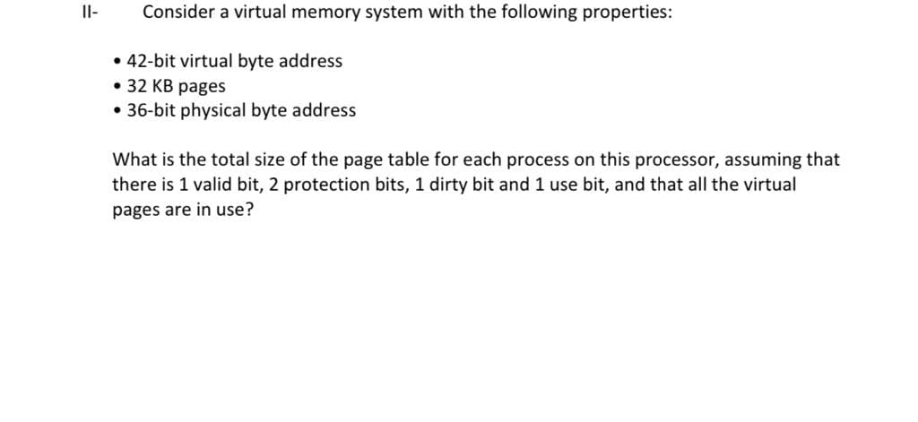 Il-
Consider a virtual memory system with the following properties:
• 42-bit virtual byte address
• 32 KB pages
• 36-bit physical byte address
What is the total size of the page table for each process on this processor, assuming that
there is 1 valid bit, 2 protection bits, 1 dirty bit and 1 use bit, and that all the virtual
pages are in use?
