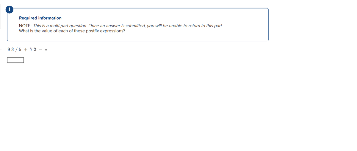 !
Required information
NOTE: This is a multi-part question. Once an answer is submitted, you will be unable to return to this part.
What is the value of each of these postfix expressions?
9 3 /5 + 72 - *
