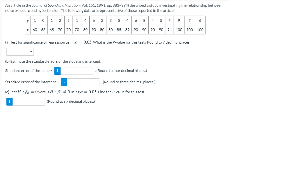 An article in the Journal of Sound and Vibration (Vol. 151, 1991, pp. 383-394) described a study investigating the relationship between
noise exposure and hypertension. The following data are representative of those reported in the article.
y 1
5
4 6
9 7
2
2
3
5
8
5
7
6
x 60 63 65 70 70 70 80
90 80 80 85 89 90 90 90 90 94 100 100 100
(a) Test for significance of regression using a = 0.05. What is the P-value for this test? Round to 7 decimal places.
(b) Estimate the standard errors of the slope and intercept.
Standard error of the slope = i
. (Round to four decimal places.)
Standard error of the intercept =
. (Round to three decimal places.)
(c) Test Ho: Bo = 0 versus H1: Bo + 0 using a = 0.05. Find the P-value for this test.
i
(Round to six decimal places.)
