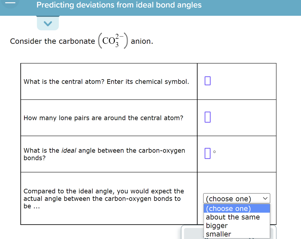 Predicting deviations from ideal bond angles
Consider the carbonate
(co-).
anion.
What is the central atom? Enter its chemical symbol.
How many lone pairs are around the central atom?
What is the ideal angle between the carbon-oxygen
bonds?
Compared to the ideal angle, you would expect the
actual angle between the carbon-oxygen bonds to
be ...
0
口。
(choose one)
(choose one)
about the same
bigger
smaller