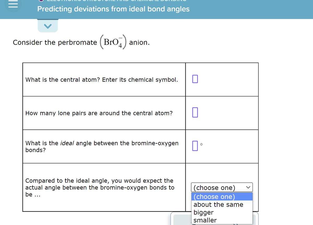 |||
Predicting deviations from ideal bond angles
Consider the perbromate (BrO4) :
anion.
What is the central atom? Enter its chemical symbol.
How many lone pairs are around the central atom?
What is the ideal angle between the bromine-oxygen
bonds?
Compared to the ideal angle, you would expect the
actual angle between the bromine-oxygen bonds to
be ...
0
口。
(choose one)
(choose one)
about the same
bigger
smaller