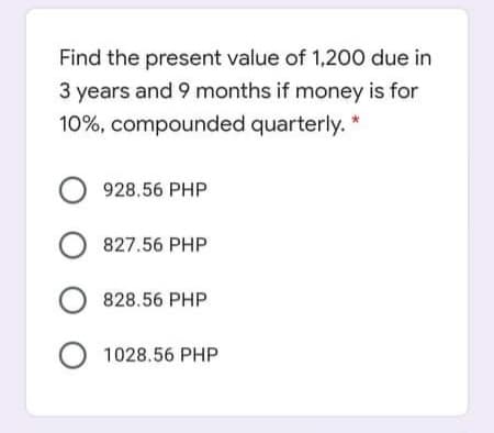 Find the present value of 1,200 due in
3 years and 9 months if money is for
10%, compounded quarterly. *
O 928.56 PHP
O 827.56 PHP
O 828.56 PHP
O 1028.56 PHP
