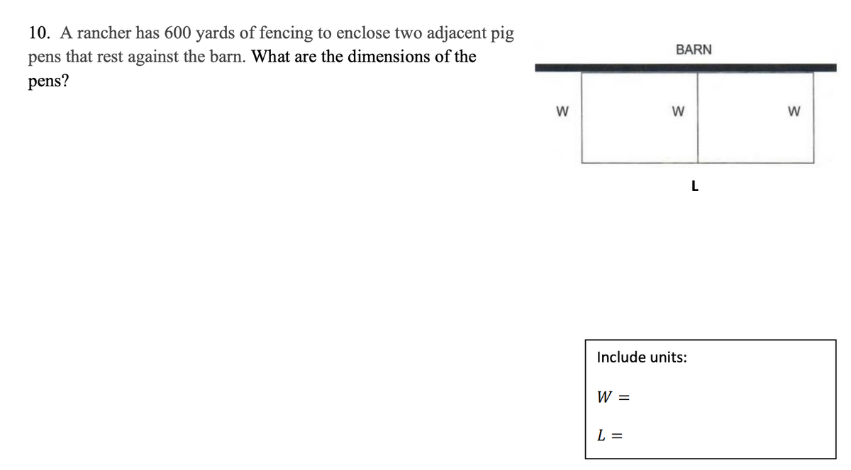 10. A rancher has 600 yards of fencing to enclose two adjacent pig
pens that rest against the barn. What are the dimensions of the
BARN
pens?
W
W
L
Include units:
W =
L =
