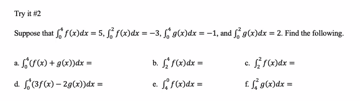 Try it #2
.4
Suppose that f (x)dx = 5, f(x)dx = -3, g(x)dx =-1, and g(x)dx = 2. Find the following.
Só(x) + g(x))dx =
b. f f(x)dx
S f(x)dx =
а.
C.
d. (3f(x) – 2g(x))dx =
e. if(x)dx =
f. Sí g(x)dx
=
