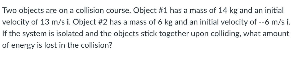 Two objects are on a collision course. Object #1 has a mass of 14 kg and an initial
velocity of 13 m/s i. Object #2 has a mass of 6 kg and an initial velocity of --6 m/s i.
If the system is isolated and the objects stick together upon colliding, what amount
of energy is lost in the collision?
