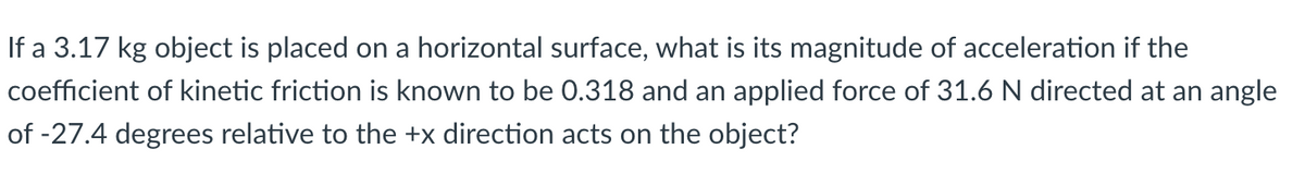 If a 3.17 kg object is placed on a horizontal surface, what is its magnitude of acceleration if the
coefficient of kinetic friction is known to be 0.318 and an applied force of 31.6 N directed at an angle
of -27.4 degrees relative to the +x direction acts on the object?
