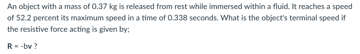 An object with a mass of 0.37 kg is released from rest while immersed within a fluid. It reaches a speed
of 52.2 percent its maximum speed in a time of 0.338 seconds. What is the object's terminal speed if
the resistive force acting is given by;
R = -bv ?
