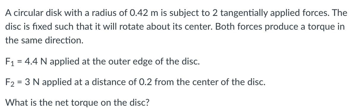 A circular disk with a radius of 0.42 m is subject to 2 tangentially applied forces. The
disc is fixed such that it will rotate about its center. Both forces produce a torque in
the same direction.
F1 = 4.4 N applied at the outer edge of the disc.
F2 = 3 N applied at a distance of 0.2 from the center of the disc.
What is the net torque on the disc?
