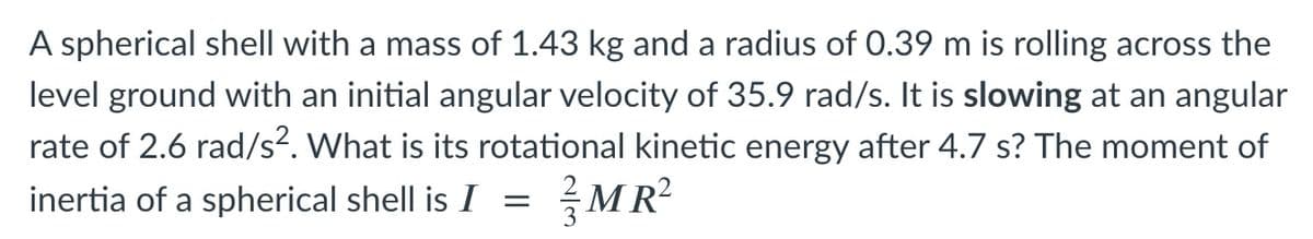 A spherical shell with a mass of 1.43 kg and a radius of 0.39 m is rolling across the
level ground with an initial angular velocity of 35.9 rad/s. It is slowing at an angular
rate of 2.6 rad/s². What is its rotational kinetic energy after 4.7 s? The moment of
inertia of a spherical shell is I =
글MR2
