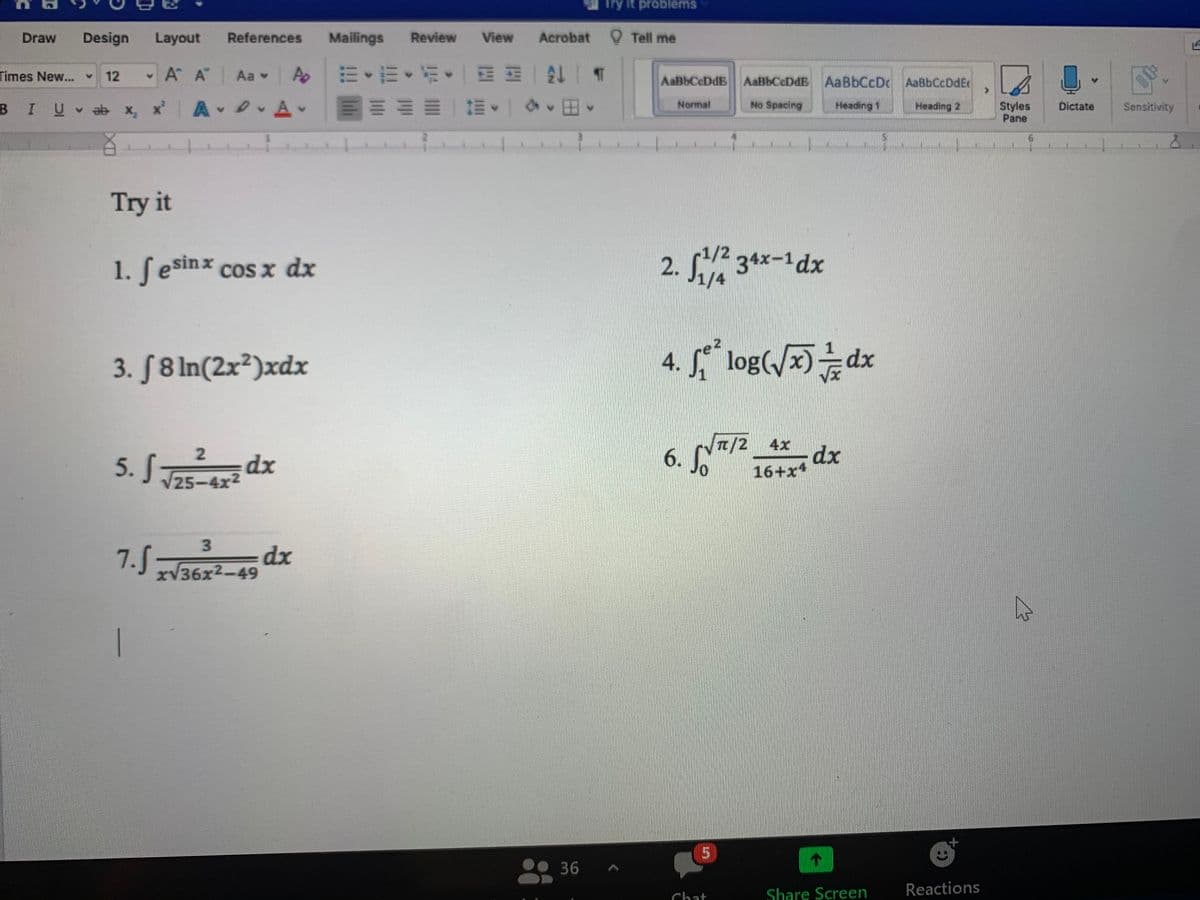 Try it problems
Draw
Design
Layout
References
Mailings
Review
View
Acrobat
O Tell me
Times New..
A A Aa Po
m、而、折。一三E|4|T
12
AaBbCcDdE AaBbCcDdE AaBbCcDc AaBbCcDdE
BIU
A D Av
Normal
No Spacing
Heading 1
Styles
Pane
v ab x, x
Heading 2
Dictate
Sensitivity
Try it
1/2
1. Sesinx cos x dx
2. 34x-1dx
1/4
3. S8 In(2x²)xdx
4.
log(/x)dx
5. S dx
t/2 4x
dx
16+x
V25-4x2
3
7.S
dx
xV36x2-49
36
Share Screen
Reactions
hat
