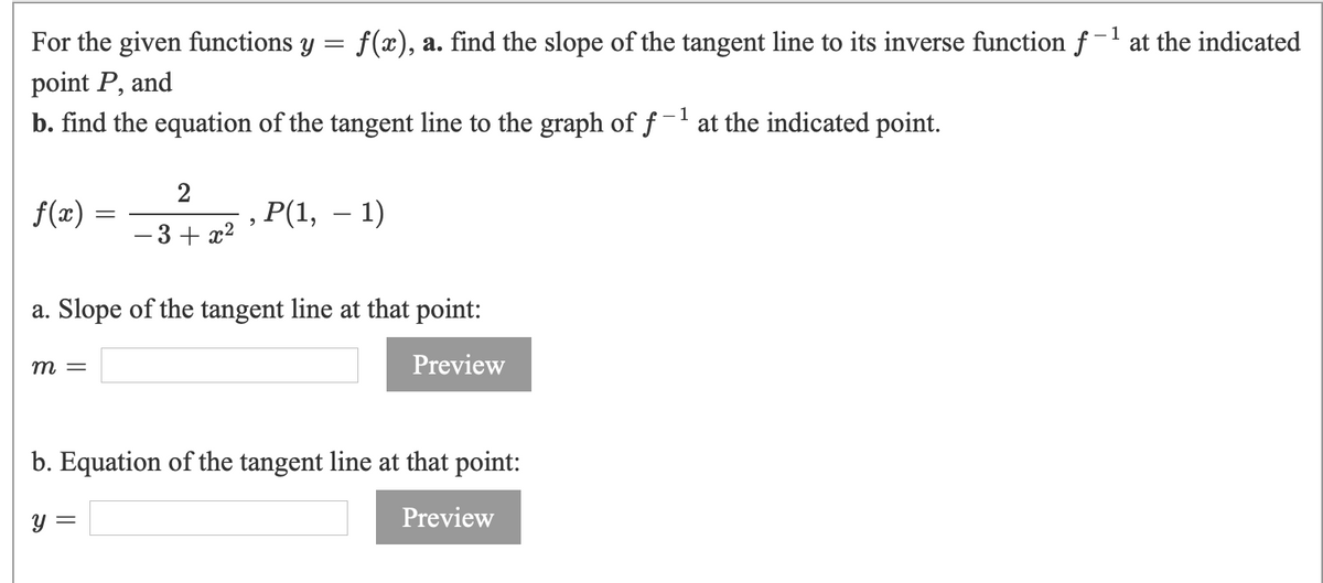 For the given functions y = f(x), a. find the slope of the tangent line to its inverse function f-1 at the indicated
point P, and
b. find the equation of the tangent line to the graph of f-' at the indicated point.
2
f(x) :
Р(1, — 1)
- 3+ x2
a. Slope of the tangent line at that point:
m =
Preview
b. Equation of the tangent line at that point:
y =
Preview
