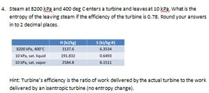 4. Steam at 8200 kPa, and 400 deg Centers a turbine and leaves at 10 kPa. What is the
entropy of the leaving steam if the efficiency of the turbine is 0.78. Round your answers
in to 2 decimal places.
5(kJ/kg-K)
H(kJ/kg)
3137.6
8200 kPa, 400°C
6.3534
10 kPa, sat.liquid
191.832
0.6493
10 kPa, sat. vapor
2584.8
8.1511
Hint: Turbine's efficiency is the ratio of work delivered by the actual turbine to the work
delivered by an isentropic turbine (no entropy change).