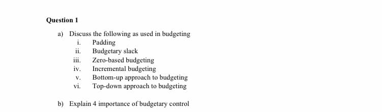 Question 1
a) Discuss the following as used in budgeting
i. Padding
ii.
Budgetary slack
Zero-based budgeting
Incremental budgeting
Bottom-up approach to budgeting
Top-down approach to budgeting
iii.
iv.
V.
vi.
b) Explain 4 importance of budgetary control
